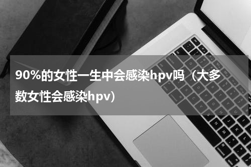 90%的女性一生中会感染hpv吗（大多数女性会感染hpv）