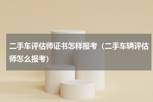 二手车评估师证书怎样报考（二手车辆评估师怎么报考）