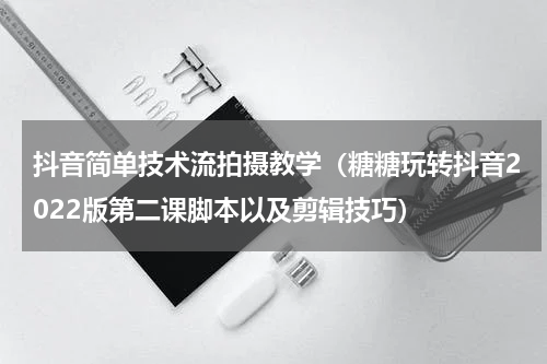 抖音简单技术流拍摄教学（糖糖玩转抖音2022版第二课脚本以及剪辑技巧）
