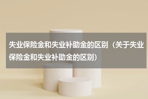 失业保险金和失业补助金的区别（关于失业保险金和失业补助金的区别）