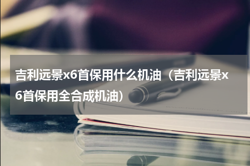 吉利远景x6首保用什么机油（吉利远景x6首保用全合成机油）