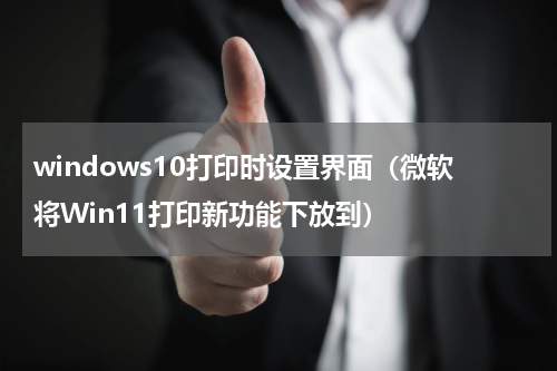 windows10打印时设置界面（微软将Win11打印新功能下放到）