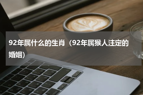 92年属什么的生肖（92年属猴人注定的婚姻）