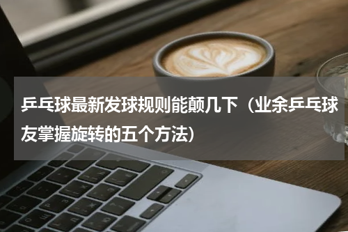 乒乓球最新发球规则能颠几下（业余乒乓球友掌握旋转的五个方法）