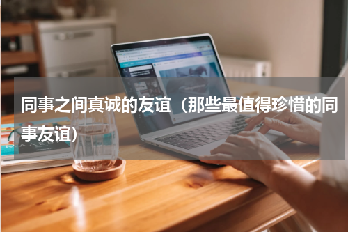 同事之间真诚的友谊（那些最值得珍惜的同事友谊）
