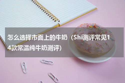 怎么选择市面上的牛奶（Shí测评常见14款常温纯牛奶测评）