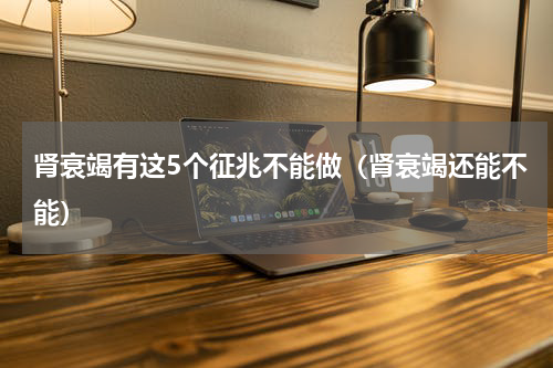 肾衰竭有这5个征兆不能做（肾衰竭还能不能）