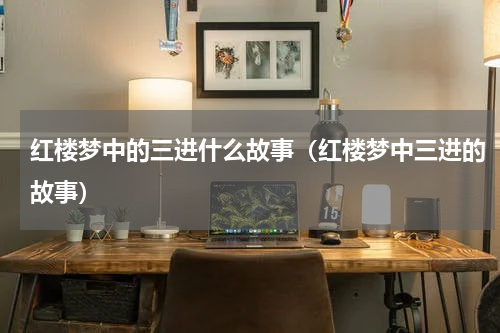 红楼梦中的三进什么故事（红楼梦中三进的故事）