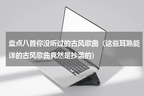 盘点八首你没听过的古风歌曲（这些耳熟能详的古风歌曲竟然是抄袭的）