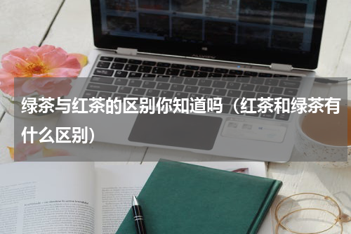 绿茶与红茶的区别你知道吗（红茶和绿茶有什么区别）