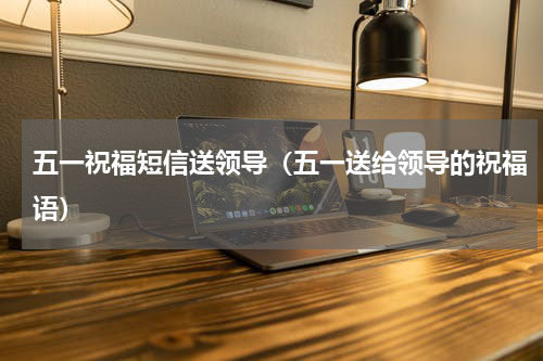 五一祝福短信送领导（五一送给领导的祝福语）
