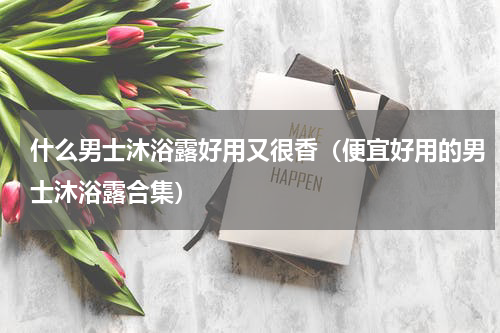 什么男士沐浴露好用又很香（便宜好用的男士沐浴露合集）