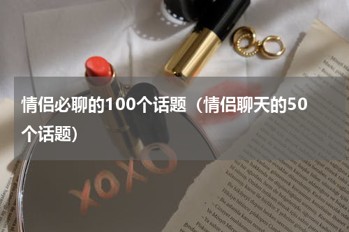 情侣必聊的100个话题（情侣聊天的50个话题）