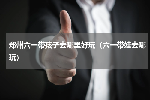 郑州六一带孩子去哪里好玩（六一带娃去哪玩）