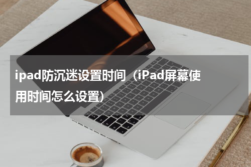 ipad防沉迷设置时间（iPad屏幕使用时间怎么设置）