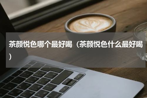 茶颜悦色哪个最好喝（茶颜悦色什么最好喝）