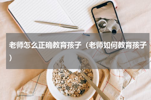老师怎么正确教育孩子（老师如何教育孩子）