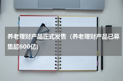 养老理财产品正式发售（养老理财产品已募集超600亿）