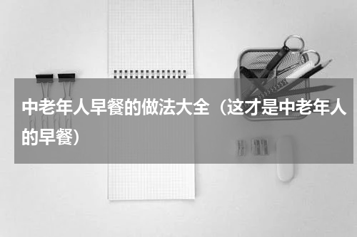 中老年人早餐的做法大全（这才是中老年人的早餐）