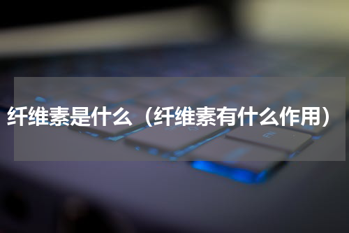 纤维素是什么（纤维素有什么作用）