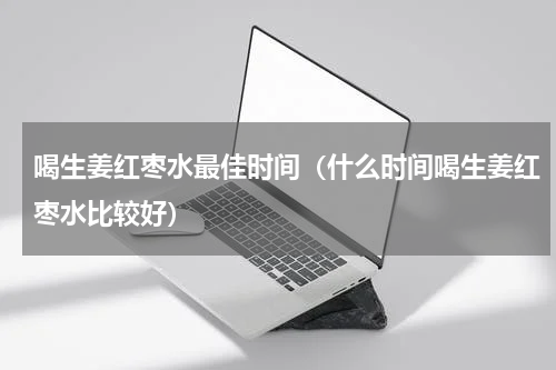 喝生姜红枣水最佳时间（什么时间喝生姜红枣水比较好）