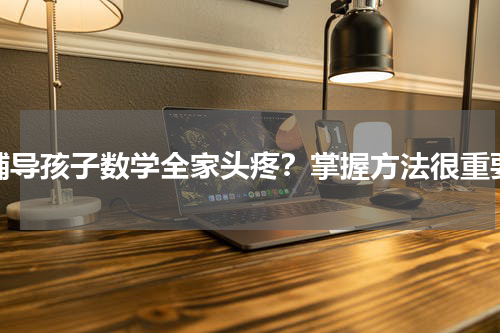 辅导孩子数学全家头疼？掌握方法很重要