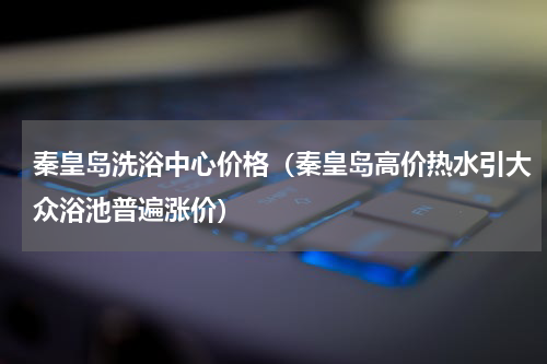 秦皇岛洗浴中心价格（秦皇岛高价热水引大众浴池普遍涨价）