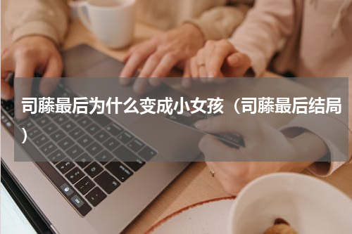司藤最后为什么变成小女孩（司藤最后结局）