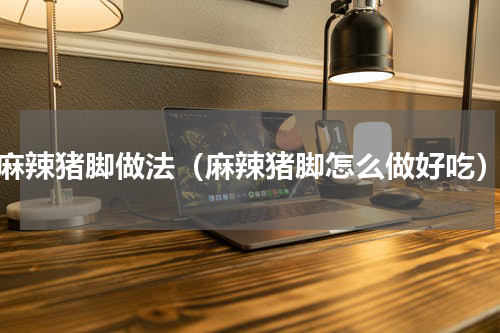 麻辣猪脚做法（麻辣猪脚怎么做好吃）