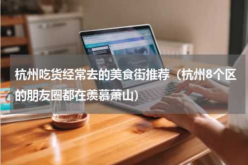 杭州吃货经常去的美食街推荐（杭州8个区的朋友圈都在羡慕萧山）