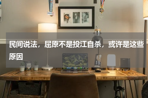 民间说法，屈原不是投江自杀，或许是这些原因