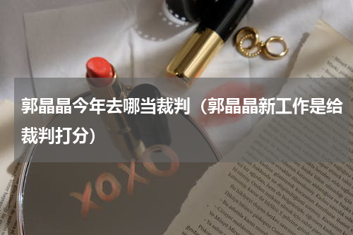 郭晶晶今年去哪当裁判（郭晶晶新工作是给裁判打分）
