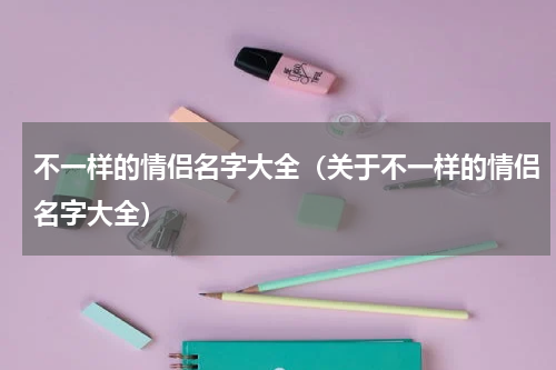 不一样的情侣名字大全（关于不一样的情侣名字大全）
