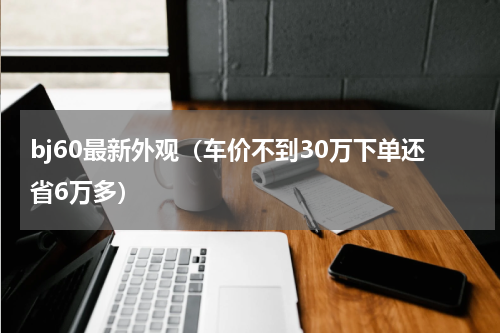 bj60最新外观（车价不到30万下单还省6万多）