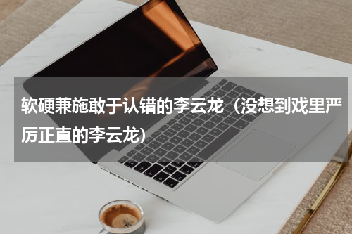 软硬兼施敢于认错的李云龙（没想到戏里严厉正直的李云龙）
