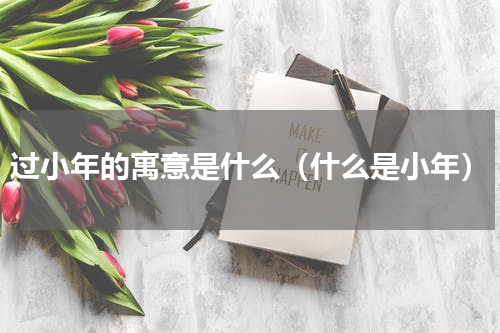 过小年的寓意是什么（什么是小年）