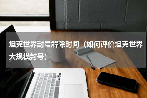 坦克世界封号解除时间（如何评价坦克世界大规模封号）