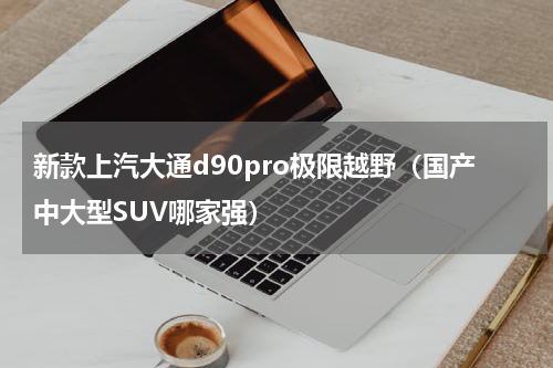 新款上汽大通d90pro极限越野（国产中大型SUV哪家强）