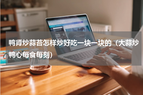 鸭肾炒蒜苔怎样炒好吃一块一块的（大蒜炒鸭心每食每刻）