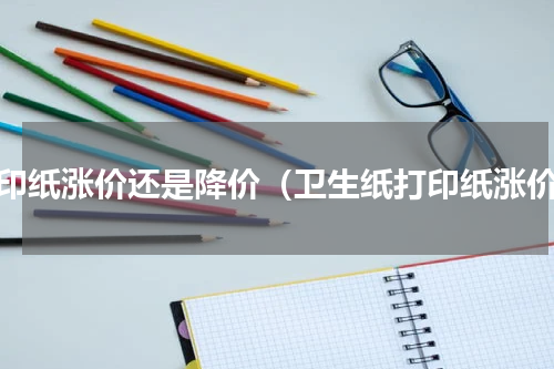 打印纸涨价还是降价（卫生纸打印纸涨价）