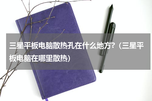 三星平板电脑散热孔在什么地方?（三星平板电脑在哪里散热）