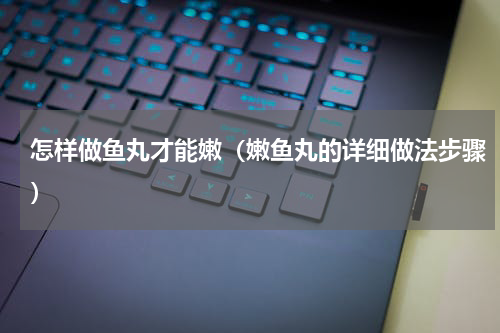 怎样做鱼丸才能嫩（嫩鱼丸的详细做法步骤）