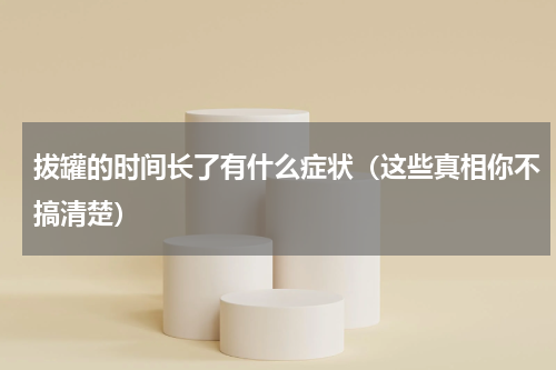 拔罐的时间长了有什么症状（这些真相你不搞清楚）