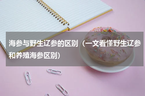 海参与野生辽参的区别（一文看懂野生辽参和养殖海参区别）