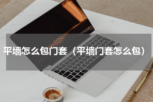 平墙怎么包门套（平墙门套怎么包）