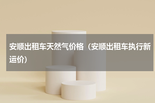 安顺出租车天然气价格（安顺出租车执行新运价）