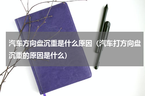 汽车方向盘沉重是什么原因（汽车打方向盘沉重的原因是什么）