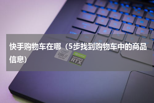 快手购物车在哪（5步找到购物车中的商品信息）