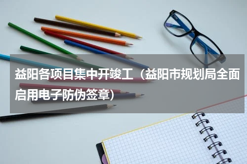 益阳各项目集中开竣工（益阳市规划局全面启用电子防伪签章）