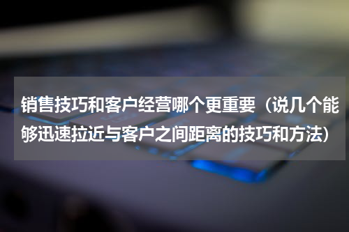销售技巧和客户经营哪个更重要（说几个能够迅速拉近与客户之间距离的技巧和方法）